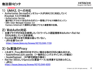 © Hitachi, Ltd. 2018. All rights reserved.
他注目トピック
4
１） ＵＭＡ２．０への対応
・ Authorization ServiceのインタフェースがUMA2.0に対応していく
(Keycloak 4.0.0で対応済）
- Authorization Service
誰が何にアクセスできるのかのポリシー管理とアクセス判断のエンジン
- UMA (User Managed Access) 2.0
Kantara Initiativeにて標準化が進むアクセス権管理の仕様。
https://issues.jboss.org/browse/KEYCLOAK-7159
３） Go言語のProxy
２） WebAuthn対応
・ 主要ブラウザが対応を表明したパスワードレス認証規格WebAuthnへRed Hat
SSOも対応していく方針表明。
・ Keycloak側ではまだ実装は進んでいない。
- JIRAを要ウォッチ
・ これまで、Proxy型のSSOをやりたい場合は他のＯＳＳと組み合わせ。
- Apacheのmod_auth_openidc （一般的なシングルサインオンの場合）
- 3scaleのapicast (API認可認証の場合）
・ Red Hat SSOとしてもproxy(Go言語ベース）を用意する方針とのこと。
- ＪＩＲＡ：
https://issues.jboss.org/browse/KEYCLOAK-6203
 