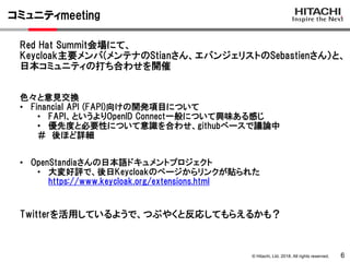 © Hitachi, Ltd. 2018. All rights reserved.
コミュニティmeeting
6
Red Hat Summit会場にて、
Keycloak主要メンバ(メンテナのStianさん、エバンジェリストのSebastienさん）と、
日本コミュニティの打ち合わせを開催
色々と意見交換
• Financial API (FAPI)向けの開発項目について
• FAPI、というよりOpenID Connect一般について興味ある感じ
• 優先度と必要性について意識を合わせ、githubベースで議論中
＃ 後ほど詳細
• OpenStandiaさんの日本語ドキュメントプロジェクト
• 大変好評で、後日Keycloakのページからリンクが貼られた
https://www.keycloak.org/extensions.html
Twitterを活用しているようで、つぶやくと反応してもらえるかも？
 