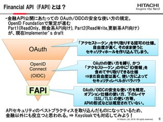 © Hitachi, Ltd. 2018. All rights reserved.
Financial API (FAPI)とは？
8
OAuth
OpenID
Connect
(OIDC)
「アクセストークン」をやり取りする認可の仕様。
自由度が高く、そのまま使うと
セキュリティホールを作り込んでしまう。
OAuthの使い方を縛り、かつ
「アクセストークン」の中に「ＩＤ情報」を
含めてやり取りできる仕様
⇒まだ自由度は高く、使い方によって
セキュリティレベルがバラバラ
OAuth/OIDCの安全な使い方を規定。
オプション仕様の使い方、下のレイヤ
(SSL/TLS)の使い方等。
APIの形式などは規定されていない。
ＦＡＰＩ
・金融ＡＰＩ公開にあたっての OAuth/OIDCの安全な使い方の規定。
OpenID Foundationで策定が進む
Part1(ReadOnly、照会系API向け), Part2(ReadWrite,更新系API向け）
が、現在Implementer’s draft
APIセキュリティのベストプラクティスを取り込んだものになっているため、
金融以外にも役立つと思われる。⇒ Keycloakでも対応してみよう！
 