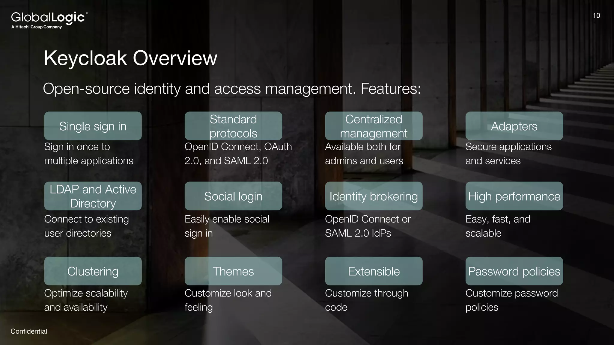 10
Conﬁdential
10
Keycloak Overview
Open-source identity and access management. Features:
Single sign in
LDAP and Active
Directory
Clustering
Standard
protocols
Social login
Themes
Centralized
management
Identity brokering
Extensible
Adapters
High performance
Password policies
Sign in once to
multiple applications
Connect to existing
user directories
Optimize scalability
and availability
OpenID Connect, OAuth
2.0, and SAML 2.0
Easily enable social
sign in
Customize look and
feeling
Available both for
admins and users
OpenID Connect or
SAML 2.0 IdPs
Customize through
code
Customize password
policies
Easy, fast, and
scalable
Secure applications
and services
 