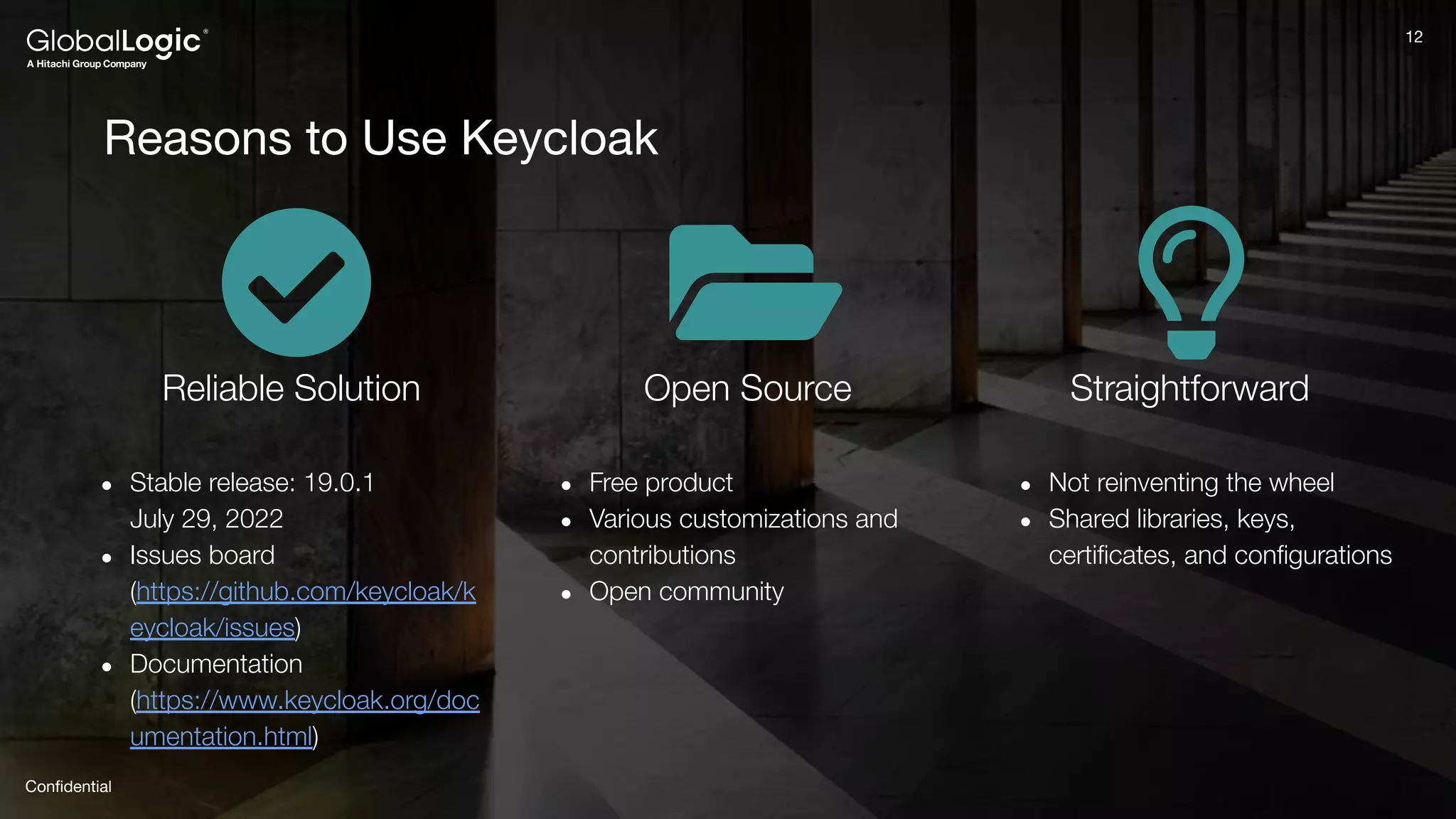 12
Conﬁdential
12
Reasons to Use Keycloak
Reliable Solution
● Stable release: 19.0.1
July 29, 2022
● Issues board
(https://github.com/keycloak/k
eycloak/issues)
● Documentation
(https://www.keycloak.org/doc
umentation.html)
Open Source
● Free product
● Various customizations and
contributions
● Open community
Straightforward
● Not reinventing the wheel
● Shared libraries, keys,
certiﬁcates, and conﬁgurations
 