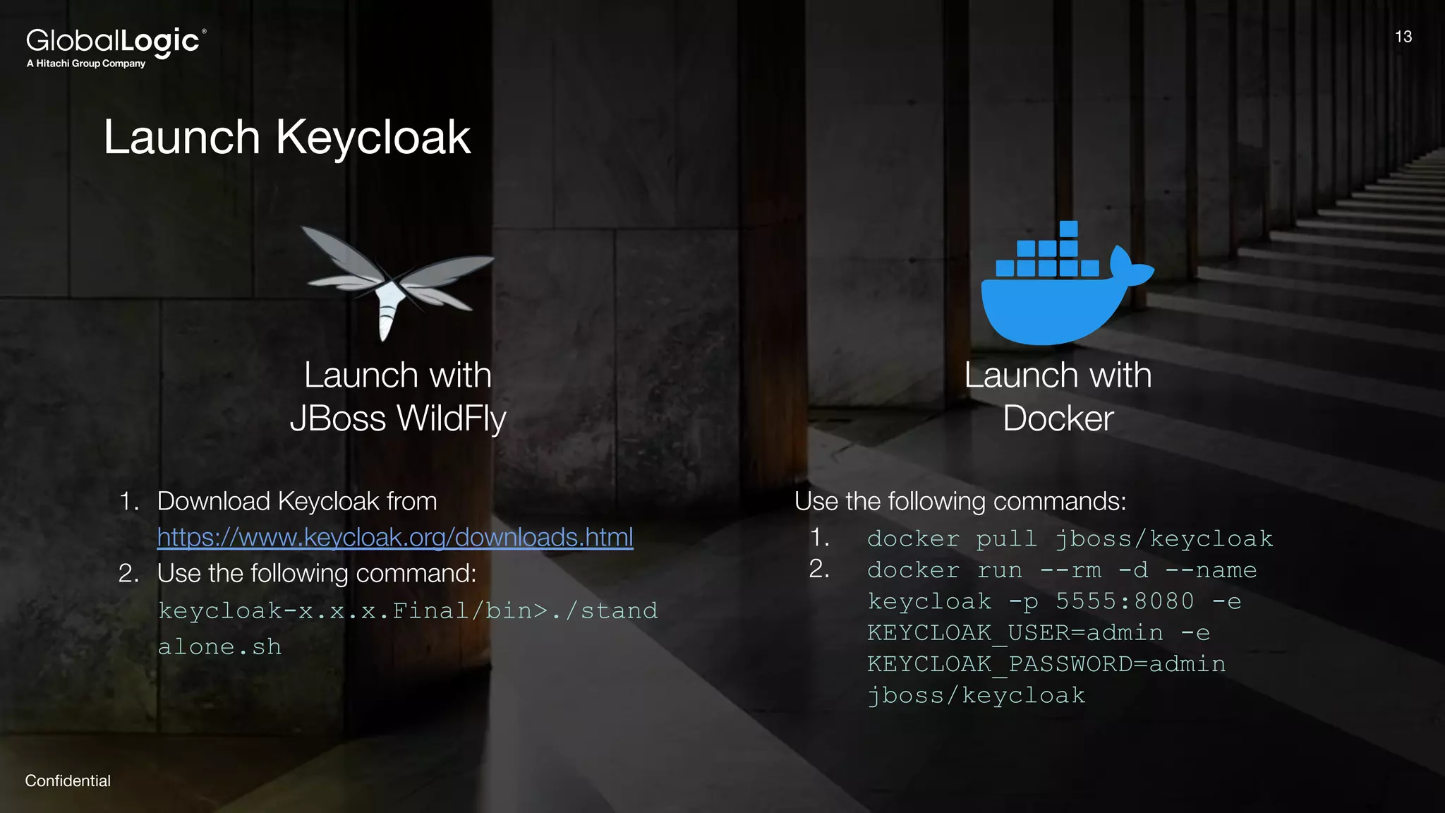 13
Conﬁdential
13
Launch Keycloak
Launch with
JBoss WildFly
Launch with
Docker
1. Download Keycloak from
https://www.keycloak.org/downloads.html
2. Use the following command:
keycloak-x.x.x.Final/bin>./stand
alone.sh
Use the following commands:
1. docker pull jboss/keycloak
2. docker run --rm -d --name
keycloak -p 5555:8080 -e
KEYCLOAK_USER=admin -e
KEYCLOAK_PASSWORD=admin
jboss/keycloak
 