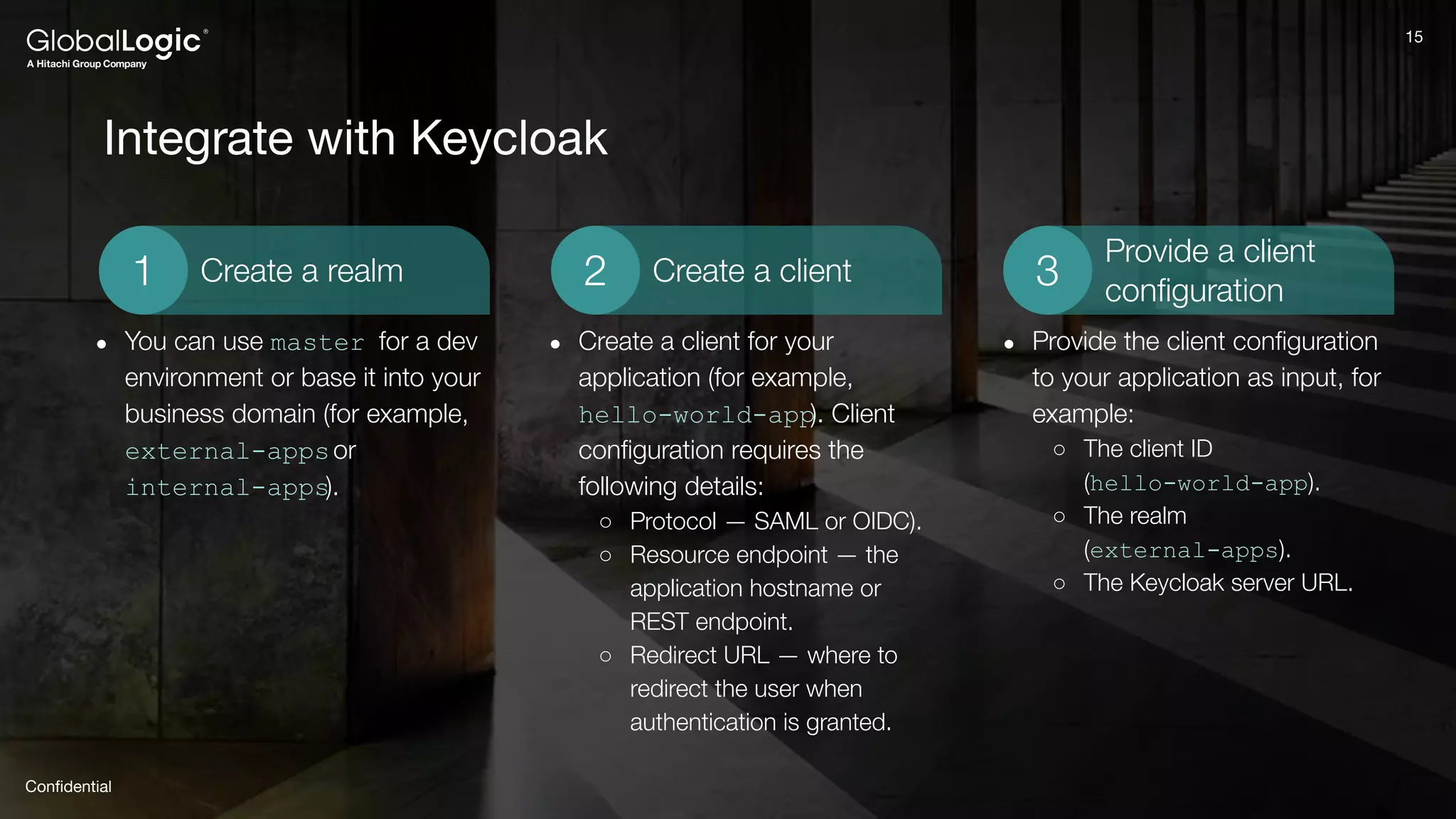15
Conﬁdential
15
Integrate with Keycloak
Provide a client
conﬁguration
3
Create a client
2
Create a realm
1
● You can use master for a dev
environment or base it into your
business domain (for example,
external-appsor
internal-apps).
● Create a client for your
application (for example,
hello-world-app). Client
conﬁguration requires the
following details:
○ Protocol — SAML or OIDC).
○ Resource endpoint — the
application hostname or
REST endpoint.
○ Redirect URL — where to
redirect the user when
authentication is granted.
● Provide the client conﬁguration
to your application as input, for
example:
○ The client ID
(hello-world-app).
○ The realm
(external-apps).
○ The Keycloak server URL.
 
