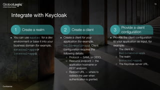 15
Conﬁdential
15
Integrate with Keycloak
Provide a client
conﬁguration
3
Create a client
2
Create a realm
1
● You can use master for a dev
environment or base it into your
business domain (for example,
external-appsor
internal-apps).
● Create a client for your
application (for example,
hello-world-app). Client
conﬁguration requires the
following details:
○ Protocol — SAML or OIDC).
○ Resource endpoint — the
application hostname or
REST endpoint.
○ Redirect URL — where to
redirect the user when
authentication is granted.
● Provide the client conﬁguration
to your application as input, for
example:
○ The client ID
(hello-world-app).
○ The realm
(external-apps).
○ The Keycloak server URL.
 