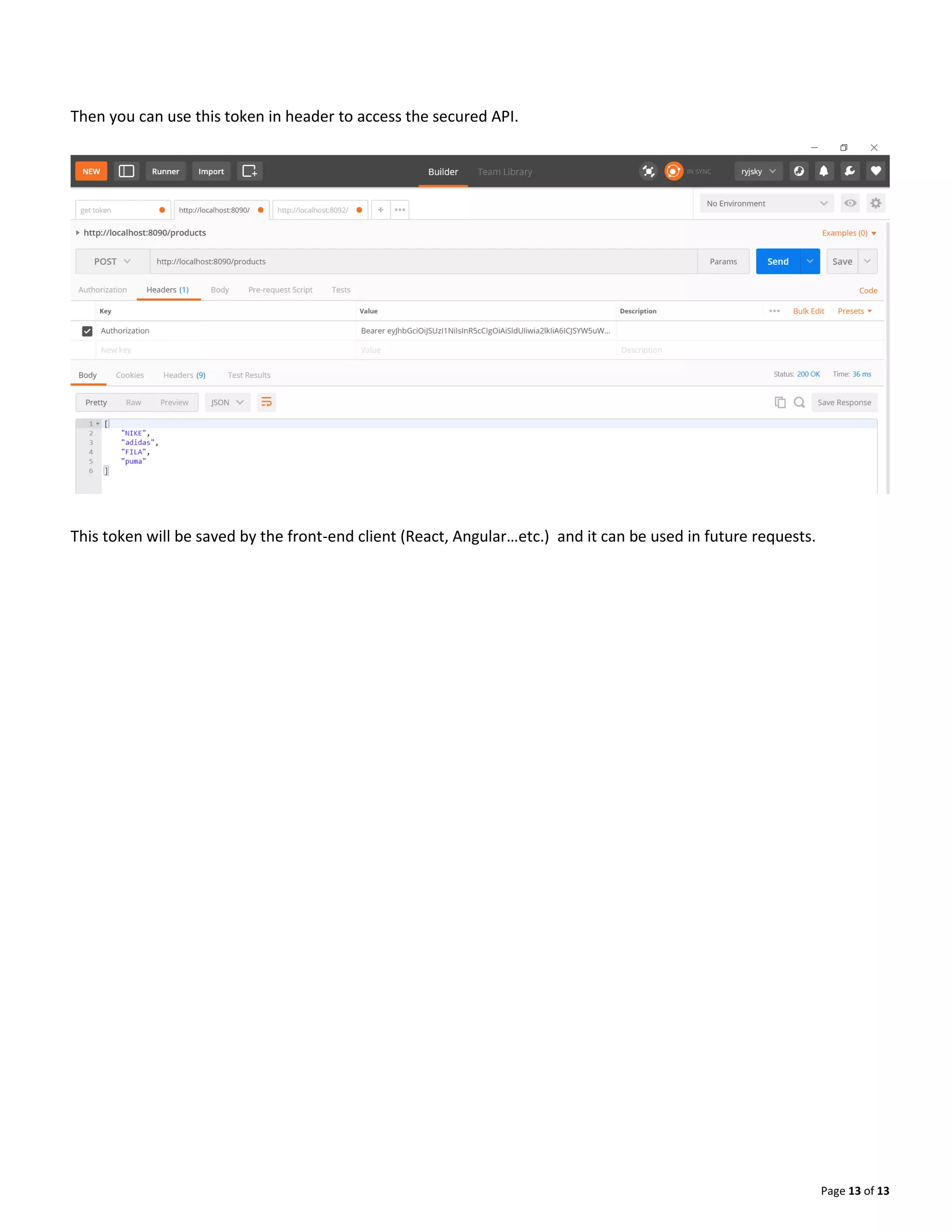 Page 13 of 13
Then you can use this token in header to access the secured API.
This token will be saved by the front-end client (React, Angular…etc.) and it can be used in future requests.
 