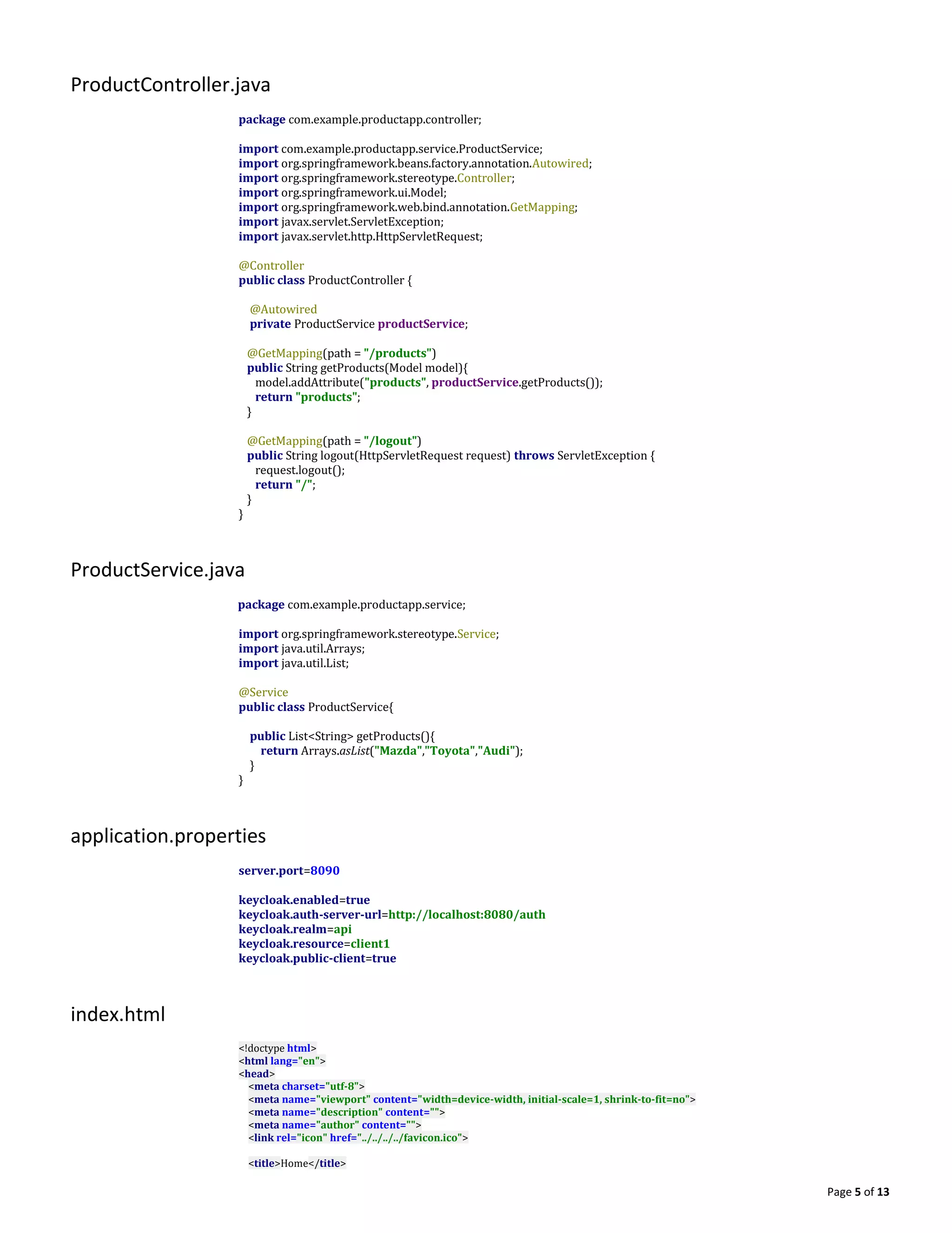 Page 5 of 13
ProductController.java
package com.example.productapp.controller;
import com.example.productapp.service.ProductService;
import org.springframework.beans.factory.annotation.Autowired;
import org.springframework.stereotype.Controller;
import org.springframework.ui.Model;
import org.springframework.web.bind.annotation.GetMapping;
import javax.servlet.ServletException;
import javax.servlet.http.HttpServletRequest;
@Controller
public class ProductController {
@Autowired
private ProductService productService;
@GetMapping(path = "/products")
public String getProducts(Model model){
model.addAttribute("products", productService.getProducts());
return "products";
}
@GetMapping(path = "/logout")
public String logout(HttpServletRequest request) throws ServletException {
request.logout();
return "/";
}
}
ProductService.java
package com.example.productapp.service;
import org.springframework.stereotype.Service;
import java.util.Arrays;
import java.util.List;
@Service
public class ProductService{
public List<String> getProducts(){
return Arrays.asList("Mazda","Toyota","Audi");
}
}
application.properties
server.port=8090
keycloak.enabled=true
keycloak.auth-server-url=http://localhost:8080/auth
keycloak.realm=api
keycloak.resource=client1
keycloak.public-client=true
index.html
<!doctype html>
<html lang="en">
<head>
<meta charset="utf-8">
<meta name="viewport" content="width=device-width, initial-scale=1, shrink-to-fit=no">
<meta name="description" content="">
<meta name="author" content="">
<link rel="icon" href="../../../../favicon.ico">
<title>Home</title>
 