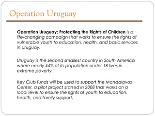 Operation Uruguay
Operation Uruguay: Protecting the Rights of Children is a
life-changing campaign that works to ensure the rights of
vulnerable youth to education, health, and basic services
in Uruguay.
Uruguay is the second smallest country in South America
where nearly 44% of its population under 18 lives in
extreme poverty.
Key Club funds will be used to support the Mandalavos
Center, a pilot project started in 2008 that works on a
local level to ensure the rights of youth to education,
health, and family support.
 