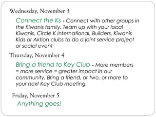 Wednesday, November 3
Connect the Ks - Connect with other groups in
the Kiwanis family. Team up with your local
Kiwanis, Circle K International, Builders, Kiwanis
Kids or Aktion clubs to do a joint service project
or social event
Thursday, November 4
Bring a friend to Key Club - More members
= more service = greater impact in our
community. Bring a friend, or two, or more to
your next Key Club meeting.
Friday, November 5
Anything goes!
 
