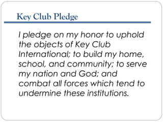 I pledge on my honor to uphold
the objects of Key Club
International; to build my home,
school, and community; to serve
my nation and God; and
combat all forces which tend to
undermine these institutions.
Key Club Pledge
 