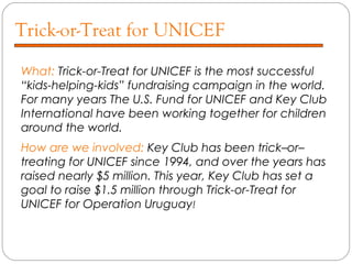 Trick-or-Treat for UNICEF
What: Trick-or-Treat for UNICEF is the most successful
“kids-helping-kids” fundraising campaign in the world.
For many years The U.S. Fund for UNICEF and Key Club
International have been working together for children
around the world.
How are we involved: Key Club has been trick–or–
treating for UNICEF since 1994, and over the years has
raised nearly $5 million. This year, Key Club has set a
goal to raise $1.5 million through Trick-or-Treat for
UNICEF for Operation Uruguay!
 