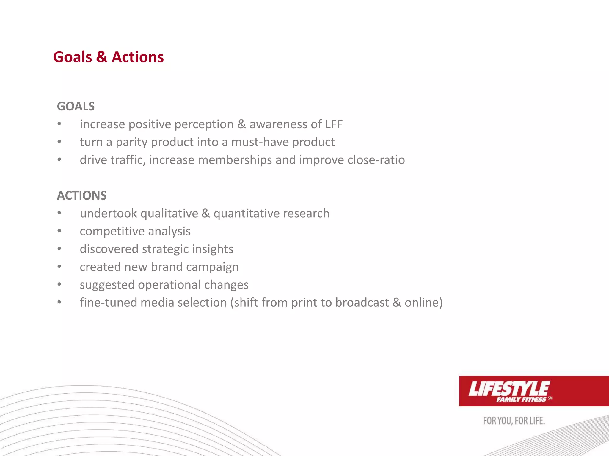 GOALS
• increase positive perception & awareness of LFF
• turn a parity product into a must-have product
• drive traffic, increase memberships and improve close-ratio
ACTIONS
• undertook qualitative & quantitative research
• competitive analysis
• discovered strategic insights
• created new brand campaign
• suggested operational changes
• fine-tuned media selection (shift from print to broadcast & online)
Goals & Actions
 