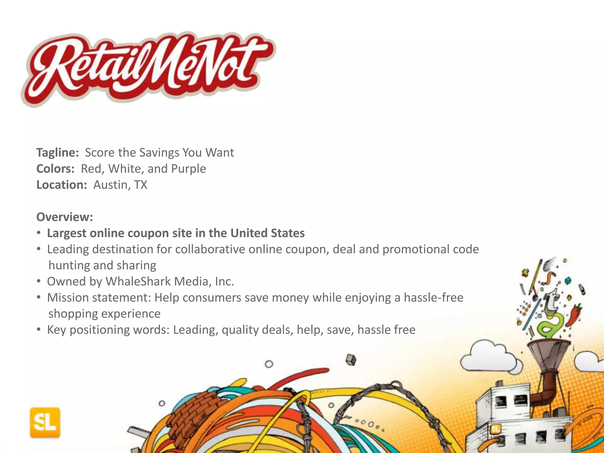 Tagline: Score the Savings You Want
Colors: Red, White, and Purple
Location: Austin, TX
Overview:
• Largest online coupon site in the United States
• Leading destination for collaborative online coupon, deal and promotional code
hunting and sharing
• Owned by WhaleShark Media, Inc.
• Mission statement: Help consumers save money while enjoying a hassle-free
shopping experience
• Key positioning words: Leading, quality deals, help, save, hassle free
 