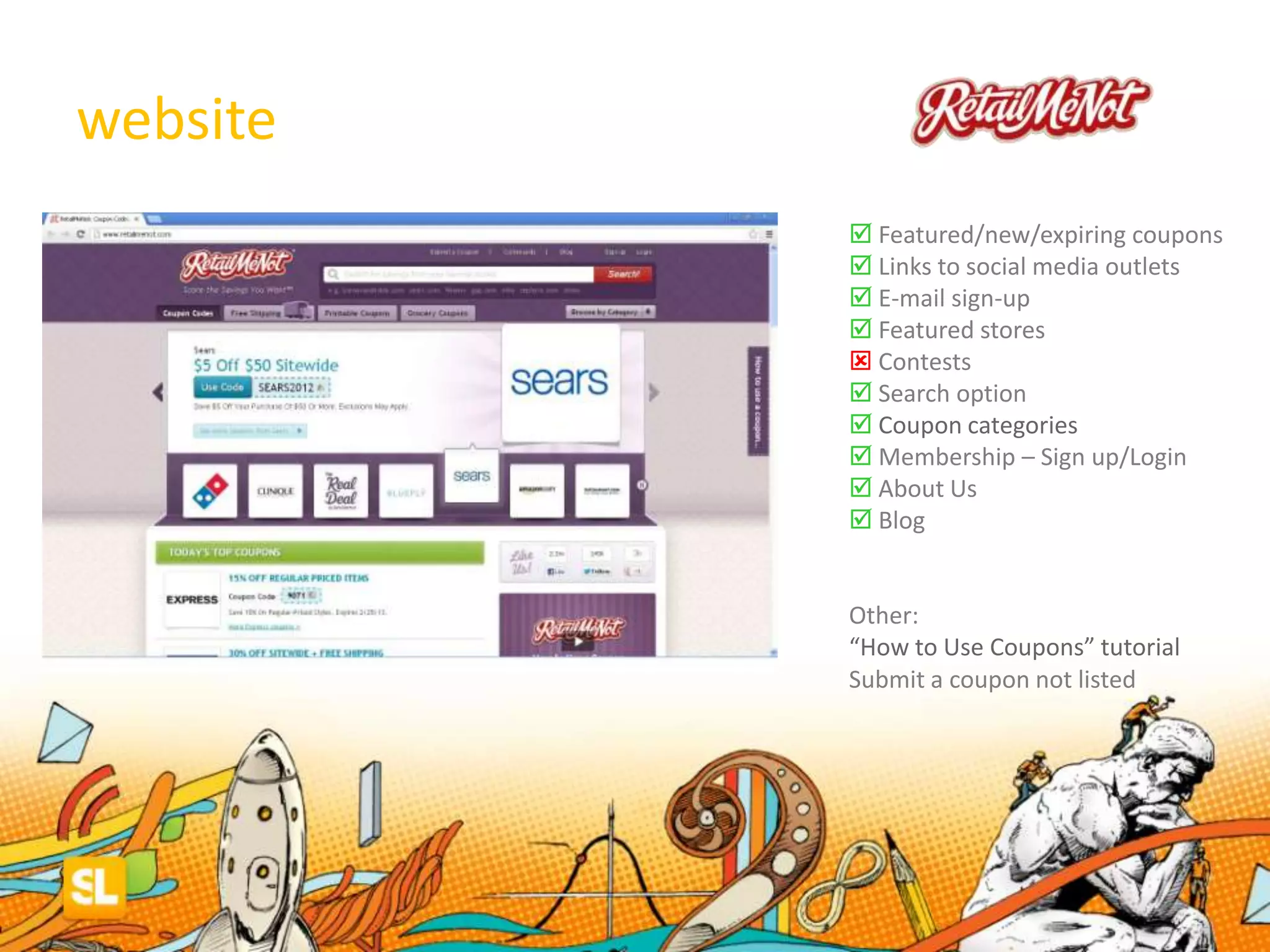 website
 Featured/new/expiring coupons
 Links to social media outlets
 E-mail sign-up
 Featured stores
 Contests
 Search option
 Coupon categories
 Membership – Sign up/Login
 About Us
 Blog
Other:
“How to Use Coupons” tutorial
Submit a coupon not listed
 