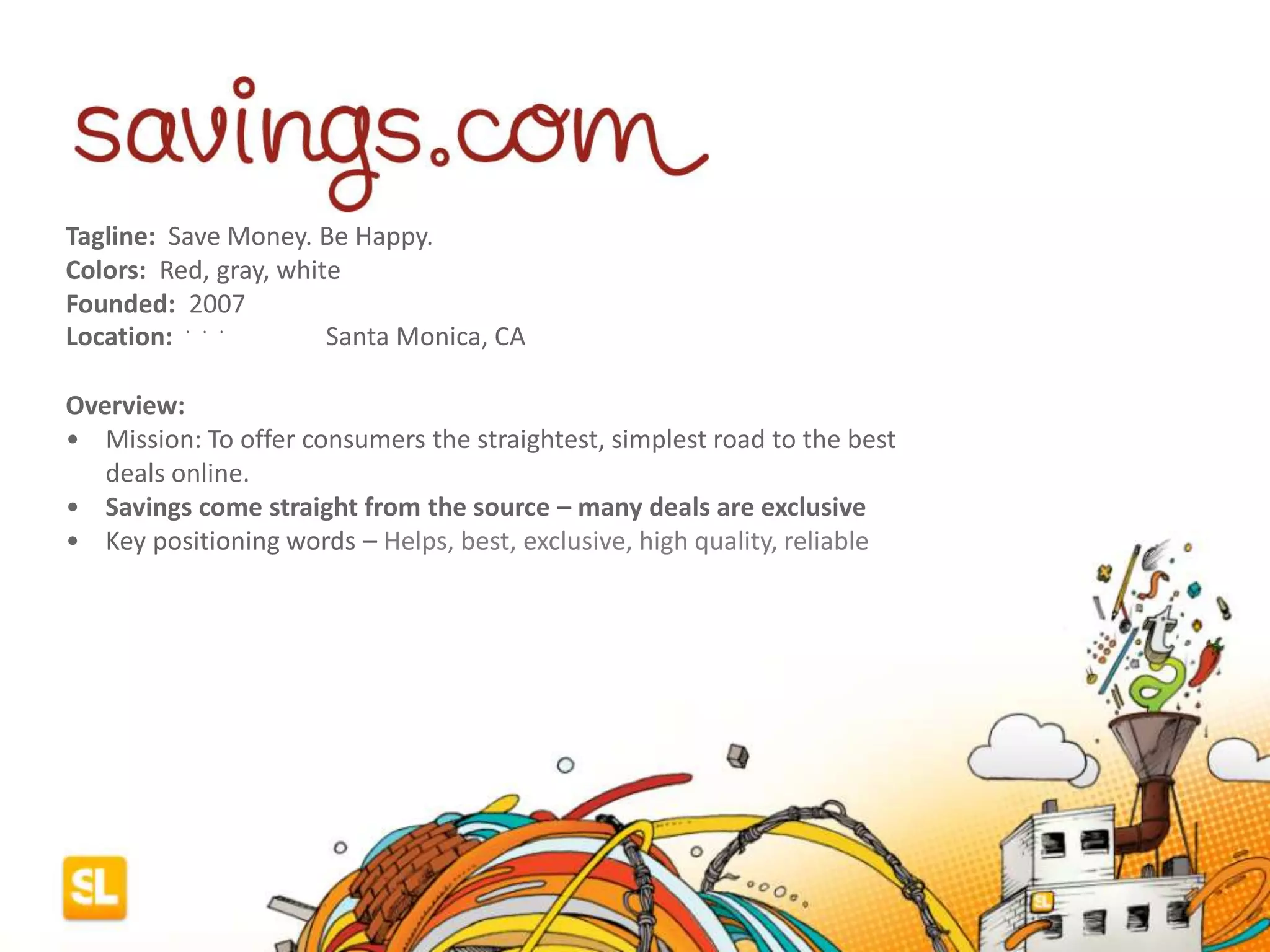 Tagline: Save Money. Be Happy.
Colors: Red, gray, white
Founded: 2007
Location: ﻿﻿﻿ Santa Monica, CA
Overview:
• Mission: To offer consumers the straightest, simplest road to the best
deals online.
• Savings come straight from the source – many deals are exclusive
• Key positioning words – Helps, best, exclusive, high quality, reliable
 