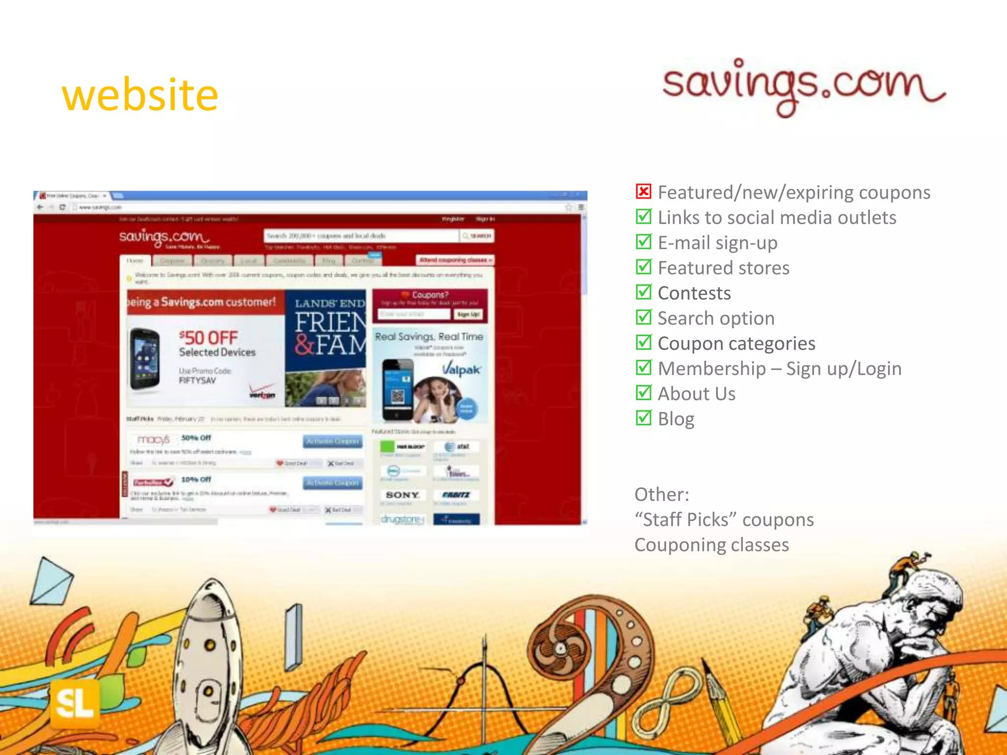 website
 Featured/new/expiring coupons
 Links to social media outlets
 E-mail sign-up
 Featured stores
 Contests
 Search option
 Coupon categories
 Membership – Sign up/Login
 About Us
 Blog
Other:
“Staff Picks” coupons
Couponing classes
 