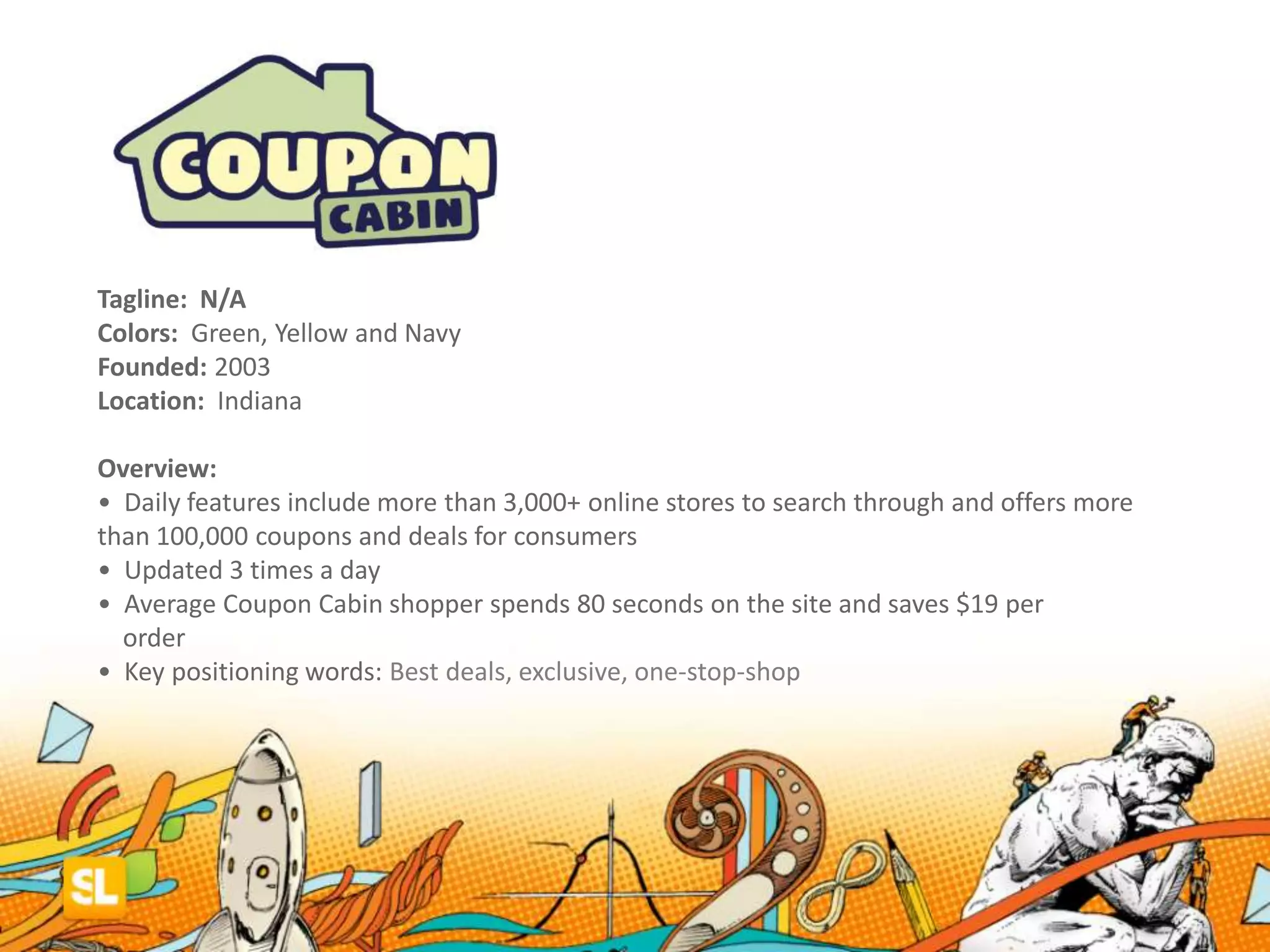 Tagline: N/A
Colors: Green, Yellow and Navy
Founded: 2003
Location: Indiana
Overview:
• Daily features include more than 3,000+ online stores to search through and offers more
than 100,000 coupons and deals for consumers
• Updated 3 times a day
• Average Coupon Cabin shopper spends 80 seconds on the site and saves $19 per
order
• Key positioning words: Best deals, exclusive, one-stop-shop
 