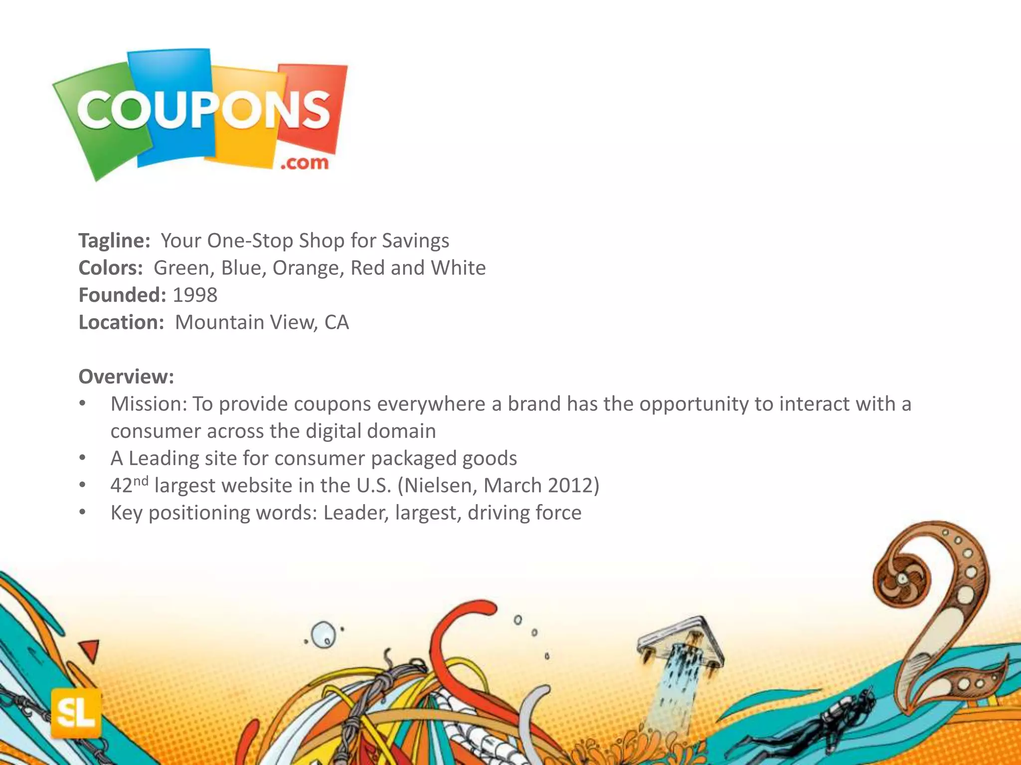 Tagline: Your One-Stop Shop for Savings
Colors: Green, Blue, Orange, Red and White
Founded: 1998
Location: Mountain View, CA
Overview:
• Mission: To provide coupons everywhere a brand has the opportunity to interact with a
consumer across the digital domain
• A Leading site for consumer packaged goods
• 42nd largest website in the U.S. (Nielsen, March 2012)
• Key positioning words: Leader, largest, driving force
 