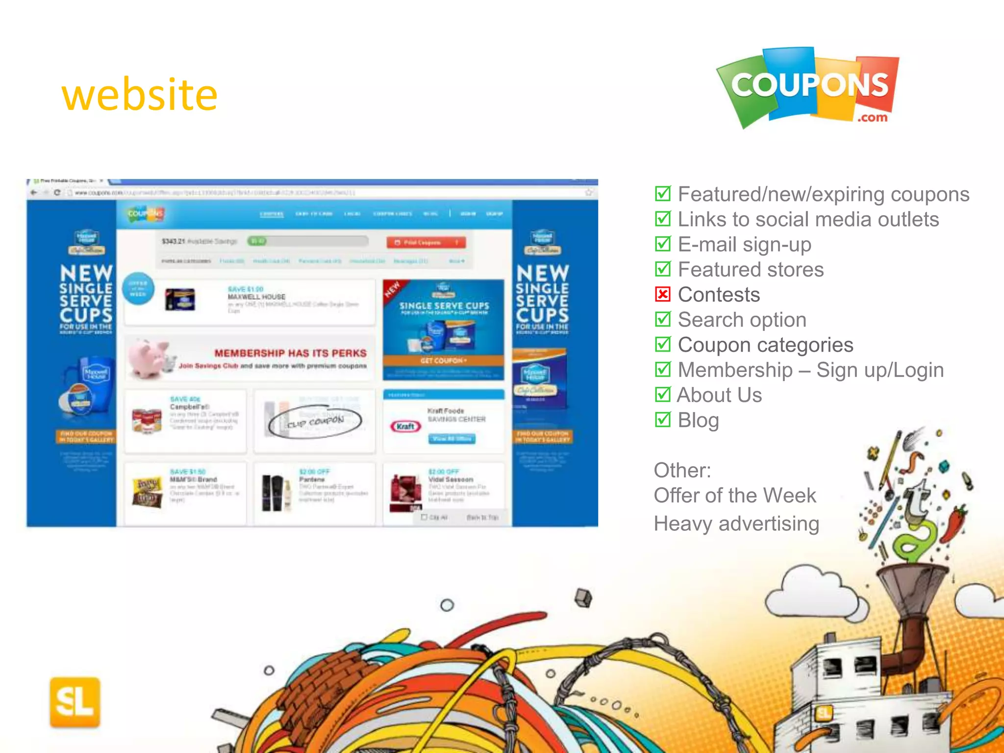 web site observations
 Featured/new/expiring coupons
 Links to social media outlets
 E-mail sign-up
 Featured stores
 Contests
 Search option
 Coupon categories
 Membership – Sign up/Login
 About Us
 Blog
Other:
Offer of the Week
Heavy advertising
website
 
