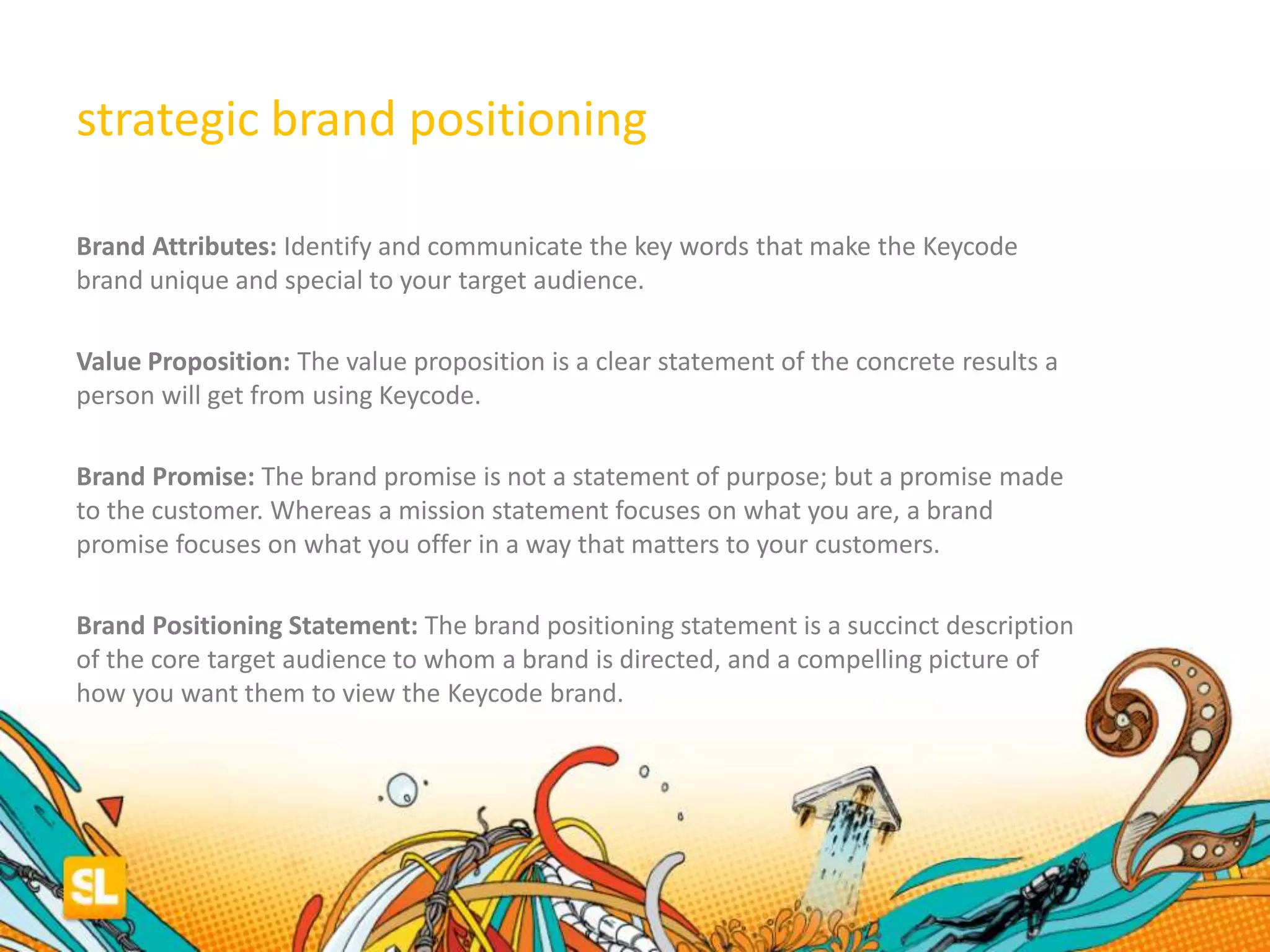 strategic brand positioning
Brand Attributes: Identify and communicate the key words that make the Keycode
brand unique and special to your target audience.
Value Proposition: The value proposition is a clear statement of the concrete results a
person will get from using Keycode.
Brand Promise: The brand promise is not a statement of purpose; but a promise made
to the customer. Whereas a mission statement focuses on what you are, a brand
promise focuses on what you offer in a way that matters to your customers.
Brand Positioning Statement: The brand positioning statement is a succinct description
of the core target audience to whom a brand is directed, and a compelling picture of
how you want them to view the Keycode brand.
 