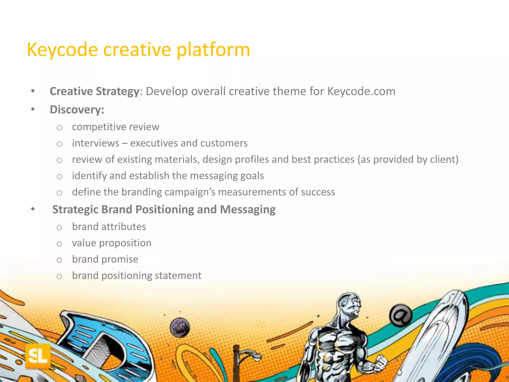 • Creative Strategy: Develop overall creative theme for Keycode.com
• Discovery:
o competitive review
o interviews – executives and customers
o review of existing materials, design profiles and best practices (as provided by client)
o identify and establish the messaging goals
o define the branding campaign’s measurements of success
• Strategic Brand Positioning and Messaging
o brand attributes
o value proposition
o brand promise
o brand positioning statement
Keycode creative platform
 