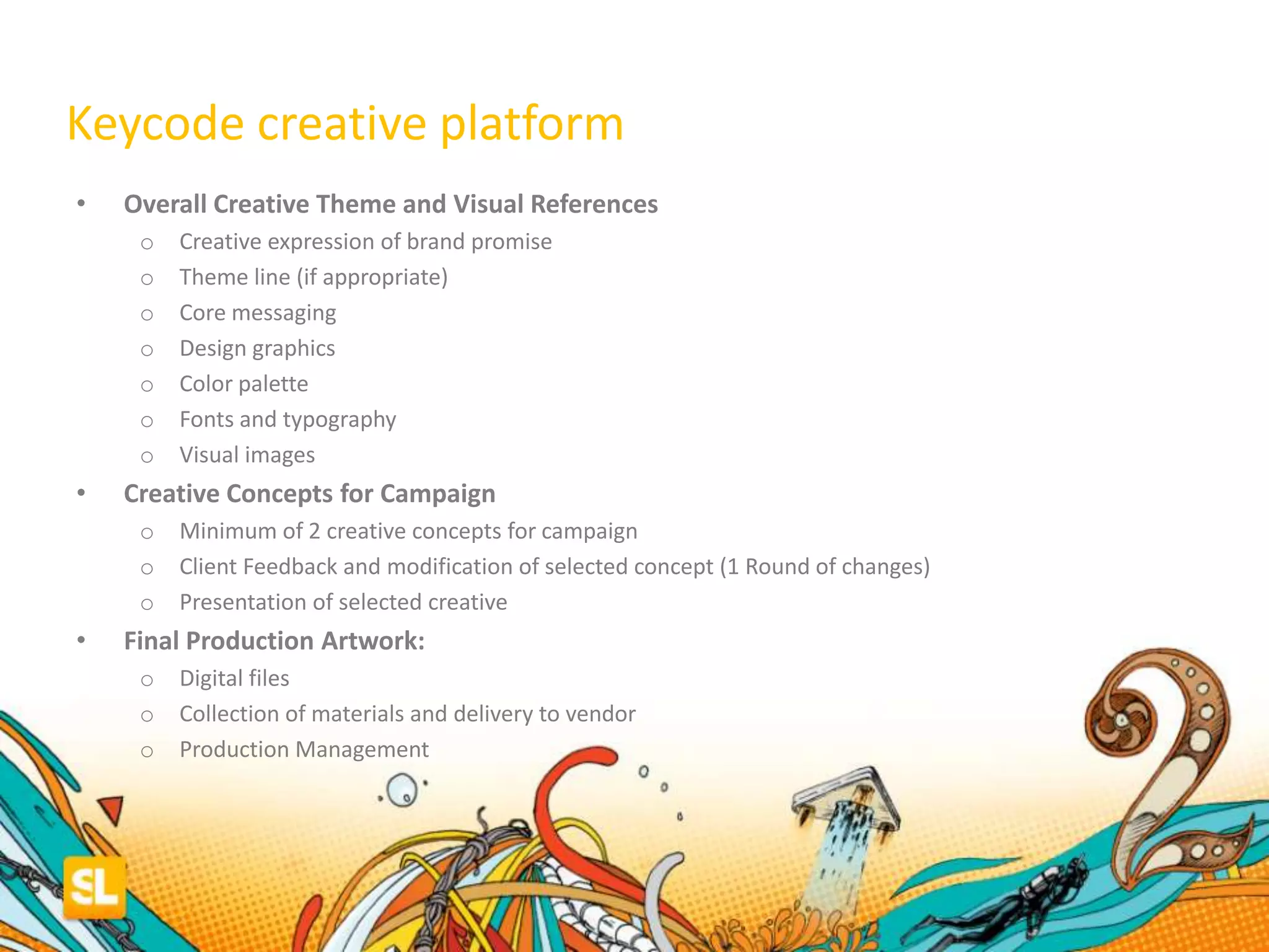• Overall Creative Theme and Visual References
o Creative expression of brand promise
o Theme line (if appropriate)
o Core messaging
o Design graphics
o Color palette
o Fonts and typography
o Visual images
• Creative Concepts for Campaign
o Minimum of 2 creative concepts for campaign
o Client Feedback and modification of selected concept (1 Round of changes)
o Presentation of selected creative
• Final Production Artwork:
o Digital files
o Collection of materials and delivery to vendor
o Production Management
Keycode creative platform
 