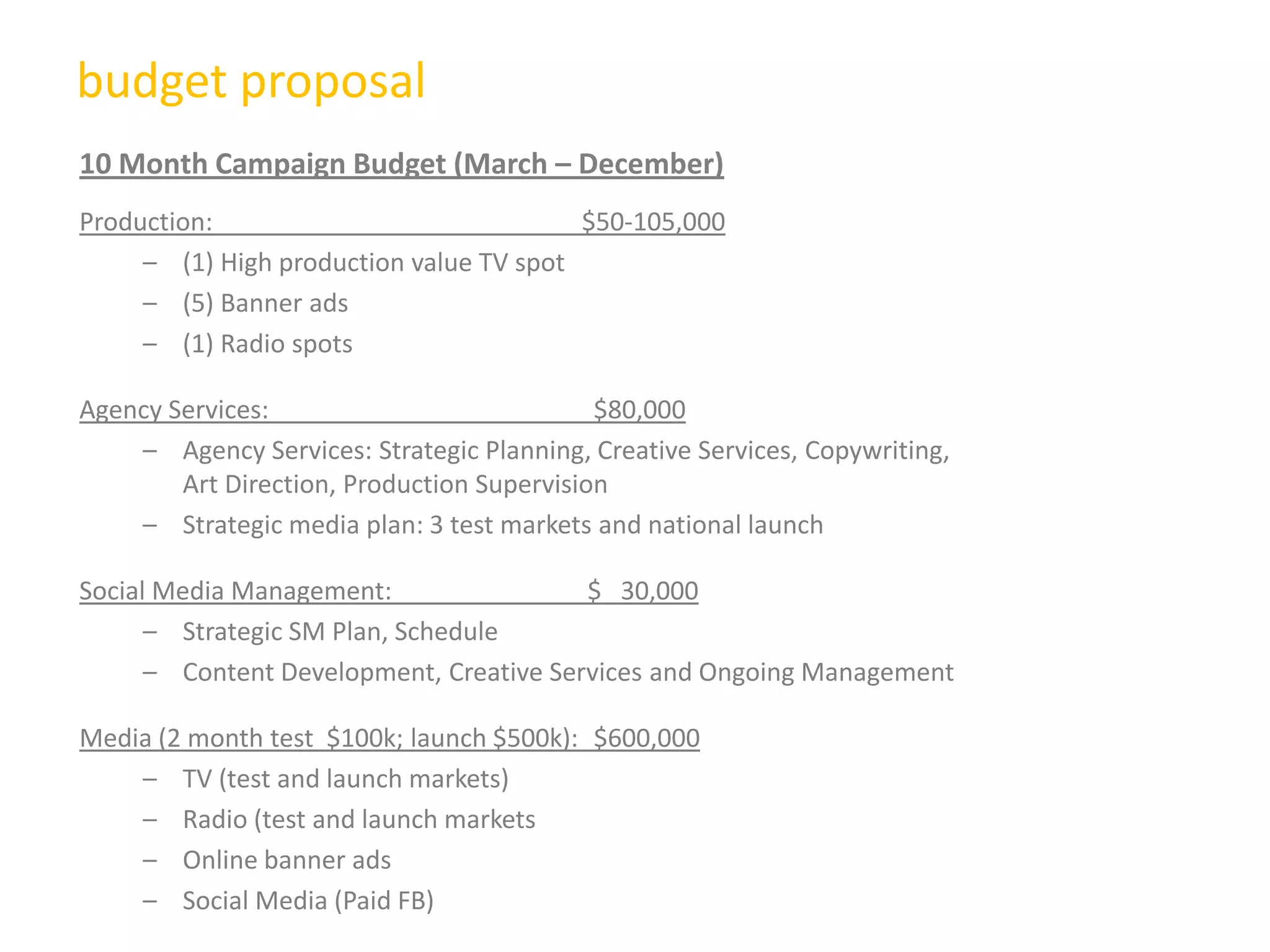 budget proposal
10 Month Campaign Budget (March – December)
Production: $50-105,000
– (1) High production value TV spot
– (5) Banner ads
– (1) Radio spots
Agency Services: $80,000
– Agency Services: Strategic Planning, Creative Services, Copywriting,
Art Direction, Production Supervision
– Strategic media plan: 3 test markets and national launch
Social Media Management: $ 30,000
– Strategic SM Plan, Schedule
– Content Development, Creative Services and Ongoing Management
Media (2 month test $100k; launch $500k): $600,000
– TV (test and launch markets)
– Radio (test and launch markets
– Online banner ads
– Social Media (Paid FB)
 