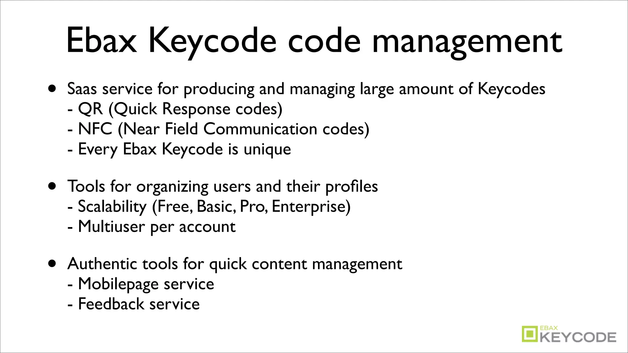 Ebax Keycode code management
•   Saas service for producing and managing large amount of Keycodes
    - QR (Quick Response codes)
    - NFC (Near Field Communication codes)
    - Every Ebax Keycode is unique

•   Tools for organizing users and their proﬁles
    - Scalability (Free, Basic, Pro, Enterprise)
    - Multiuser per account

•   Authentic tools for quick content management
    - Mobilepage service
    - Feedback service
 
