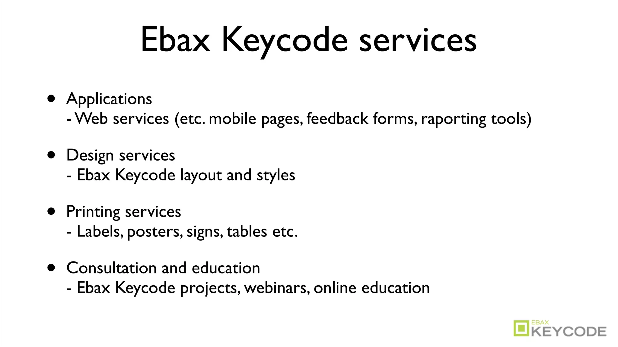Ebax Keycode services
•   Applications
    - Web services (etc. mobile pages, feedback forms, raporting tools)

•   Design services
    - Ebax Keycode layout and styles

•   Printing services
    - Labels, posters, signs, tables etc.

•   Consultation and education
    - Ebax Keycode projects, webinars, online education
 