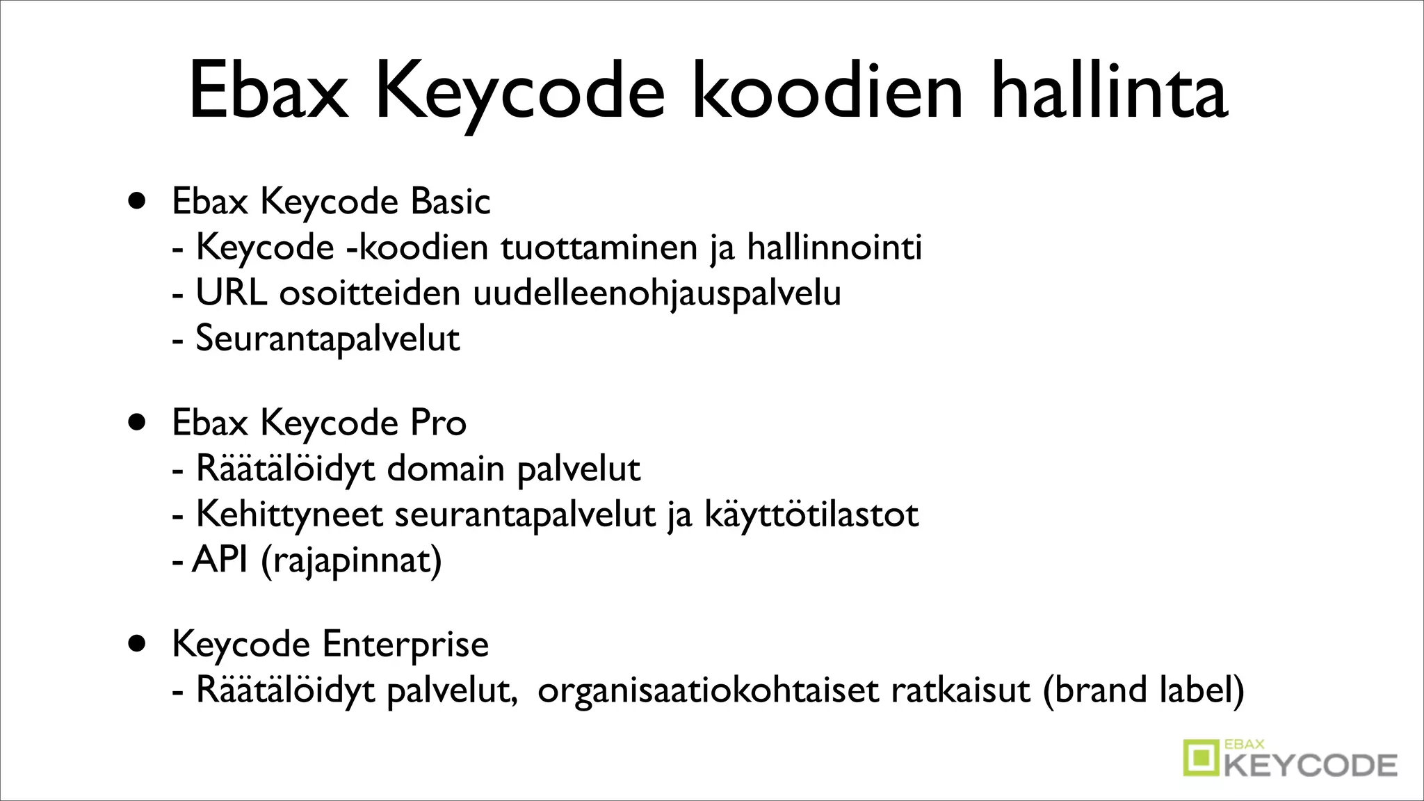 Ebax Keycode koodien hallinta
•   Ebax Keycode Basic
    - Keycode -koodien tuottaminen ja hallinnointi
    - URL osoitteiden uudelleenohjauspalvelu
    - Seurantapalvelut

•   Ebax Keycode Pro
    - Räätälöidyt domain palvelut
    - Kehittyneet seurantapalvelut ja käyttötilastot
    - API (rajapinnat)

•   Keycode Enterprise
    - Räätälöidyt palvelut, organisaatiokohtaiset ratkaisut (brand label)
 