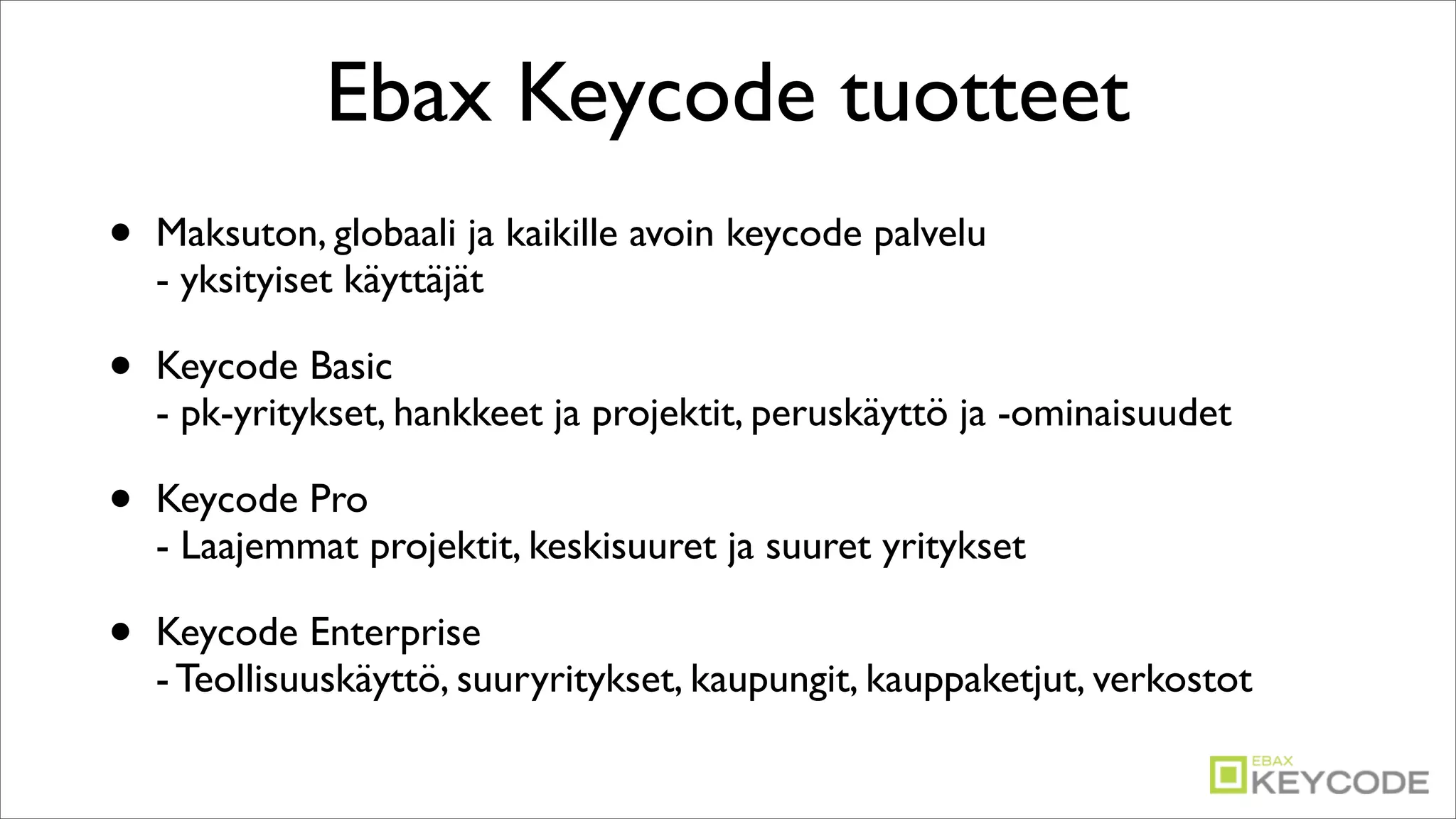 Ebax Keycode tuotteet
•   Maksuton, globaali ja kaikille avoin keycode palvelu
    - yksityiset käyttäjät

•   Keycode Basic
    - pk-yritykset, hankkeet ja projektit, peruskäyttö ja -ominaisuudet

•   Keycode Pro
    - Laajemmat projektit, keskisuuret ja suuret yritykset

•   Keycode Enterprise
    - Teollisuuskäyttö, suuryritykset, kaupungit, kauppaketjut, verkostot
 