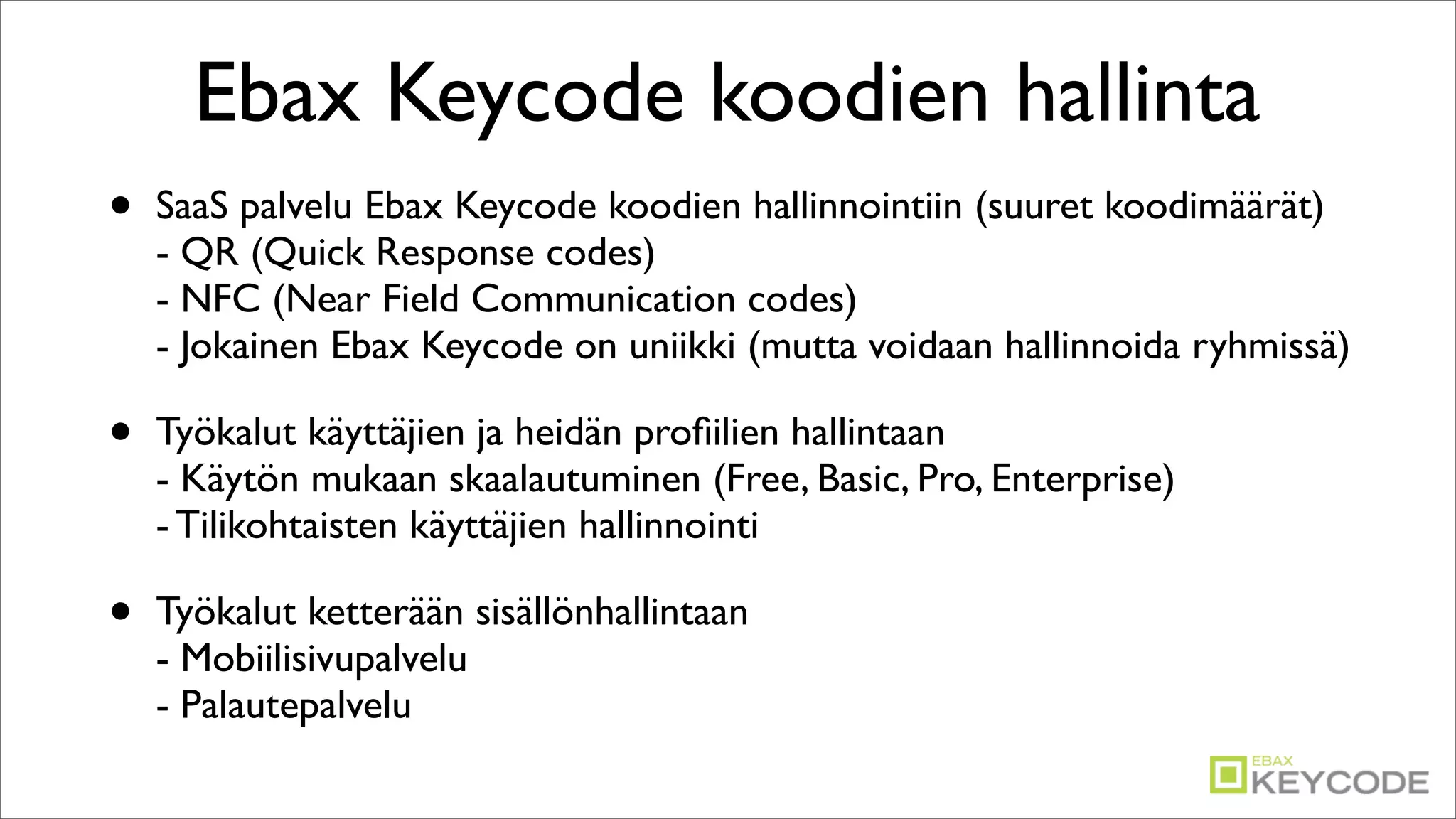 Ebax Keycode koodien hallinta
•   SaaS palvelu Ebax Keycode koodien hallinnointiin (suuret koodimäärät)
    - QR (Quick Response codes)
    - NFC (Near Field Communication codes)
    - Jokainen Ebax Keycode on uniikki (mutta voidaan hallinnoida ryhmissä)

•   Työkalut käyttäjien ja heidän proﬁilien hallintaan
    - Käytön mukaan skaalautuminen (Free, Basic, Pro, Enterprise)
    - Tilikohtaisten käyttäjien hallinnointi

•   Työkalut ketterään sisällönhallintaan
    - Mobiilisivupalvelu
    - Palautepalvelu
 