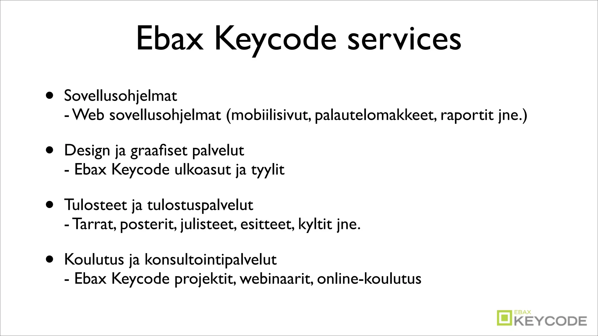 Ebax Keycode services
•   Sovellusohjelmat
    - Web sovellusohjelmat (mobiilisivut, palautelomakkeet, raportit jne.)

•   Design ja graaﬁset palvelut
    - Ebax Keycode ulkoasut ja tyylit

•   Tulosteet ja tulostuspalvelut
    - Tarrat, posterit, julisteet, esitteet, kyltit jne.

•   Koulutus ja konsultointipalvelut
    - Ebax Keycode projektit, webinaarit, online-koulutus
 