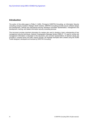 Key Commitment Using CMS in ECMQV Key Agreement




Introduction
The author of this white paper is Phillip H. Griffin, Principal of GRIFFIN Consulting, an Information Security
consulting company located in Raleigh, North Carolina. GRIFFIN Consulting provides secure software design
and development, national and international security standards committee representation, management and
development, training, and related information security consulting services.

This document provides important information for readers who want to develop a basic understanding of key
management security techniques. Abstract Cryptographic Message Syntax (CMS) [7, 11] used to convey key
management information is described in this document, and concrete representations of abstract values are
provided in compact binary and XML markup formats. All message examples were created using the XCMS
Toolkit designed, developed and licensed by GRIFFIN Consulting.




iv                                                                     © GRIFFIN Consulting 2006. All rights reserved.
 