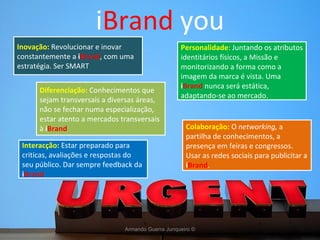 i Brand  you Armando Guerra Junqueiro © Diferenciação:  Conhecimentos que sejam transversais a diversas áreas, não se fechar numa especialização, estar atento a mercados transversais à  i Brand Colaboração:  O  networking,  a partilha de conhecimentos, a presença em feiras e congressos. Usar as redes sociais para publicitar a  i Brand . Inovação:  Revolucionar e inovar constantemente a  i Brand , com uma estratégia. Ser SMART Interacção:  Estar preparado para criticas, avaliações e respostas do seu público. Dar sempre feedback da  i Brand Personalidade : Juntando os atributos identitários físicos, a Missão e monitorizando a forma como a imagem da marca é vista. Uma  i Brand  nunca será estática, adaptando-se ao mercado. 
