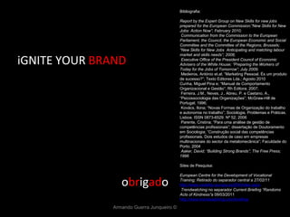 iGNITE YOUR  BRAND o br ig ad o Armando Guerra Junqueiro © Bibliografia: Report by the Expert Group on New Skills for new jobs prepared for the European Commission;”New Skills for New Jobs: Action Now”; February 2010;   Communication from the Commission to the European Parliament, the Council, the European Economic and Social Committee and the Committee of the Regions; Brussels; “New Skills for New Jobs  Anticipating and matching labour market and skills needs”; 2008;   Executive Office of the President Council of Economic Advisers of the White House; “Preparing the Workers of Today for the Jobs of Tomorrow”; July 2009;   Medeiros, António et.al; “Marketing Pessoal. És um produto de sucesso?”; Texto Editores Lda.; Agosto 2010 Cunha, Miguel Pina e; “Manual de Comportamento Organizacional e Gestão”; Rh Editora; 2007;   Ferreira, J.M., Neves, J., Abreu, P. e Caetano, A., “ Psicossociologia das Organizações”; McGraw-Hill de Portugal; 1996;   Kovács, Ilona; “Novas Formas de Organização do trabalho e autonomia no trabalho”; Sociologia, Problemas e Práticas. Lisboa. ISSN 0873-6529. Nº 52; 2006 Parente, Cristina; “Para uma análise de gestão de competências profissionais”; dissertação de Doutoramento em Sociologia; “Construção social das competências profissionais. Dois estudos de caso em empresas multinacionais do sector da metalomecânica”; Faculdade do Porto; 2004   Aaker, David; “Building Strong Brands”; The Free Press; 1996   Sites de Pesquisa:   European Centre for the Development of Vocational Training; Retirado do separador central a 27/02/11 http://www.cedefop.europa.eu/EN/Index.aspx   Trendwatching  no separador  Current Briefing “Randoms Acts of Kindness” a 09/03/2011 http://www.trendwatching.com/briefing/ 