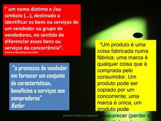 Armando Guerra Junqueiro © ”  um nome distinto e /ou símbolo (...), destinado a identificar os bens ou serviços de um vendedor ou grupo de vendedores, no sentido de diferenciar esses bens ou serviços da concorrência”.  American Marketing Association “ a promessa do vendedor em fornecer um conjunto de características, benefícios e serviços aos compradores” Kotler “ Um produto é uma coisa fabricada numa fábrica; uma marca é qualquer coisa que é comprada pelo consumidor. Um produto pode ser copiado por um concorrente; uma marca é única, um produto pode desaparecer (perder o seu valor) muito rapidamente; uma marca é eterna ” Stephen King 