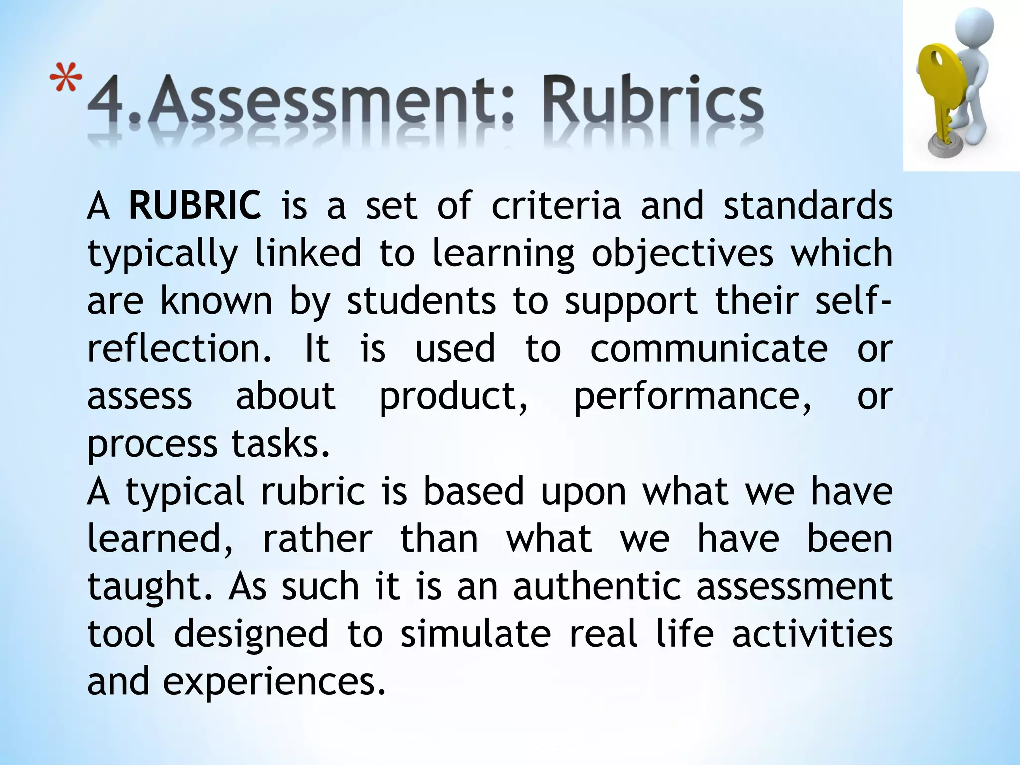 A RUBRIC is a set of criteria and standards
typically linked to learning objectives which
are known by students to support their self-
reflection. It is used to communicate or
assess about product, performance, or
process tasks.
A typical rubric is based upon what we have
learned, rather than what we have been
taught. As such it is an authentic assessment
tool designed to simulate real life activities
and experiences.
 