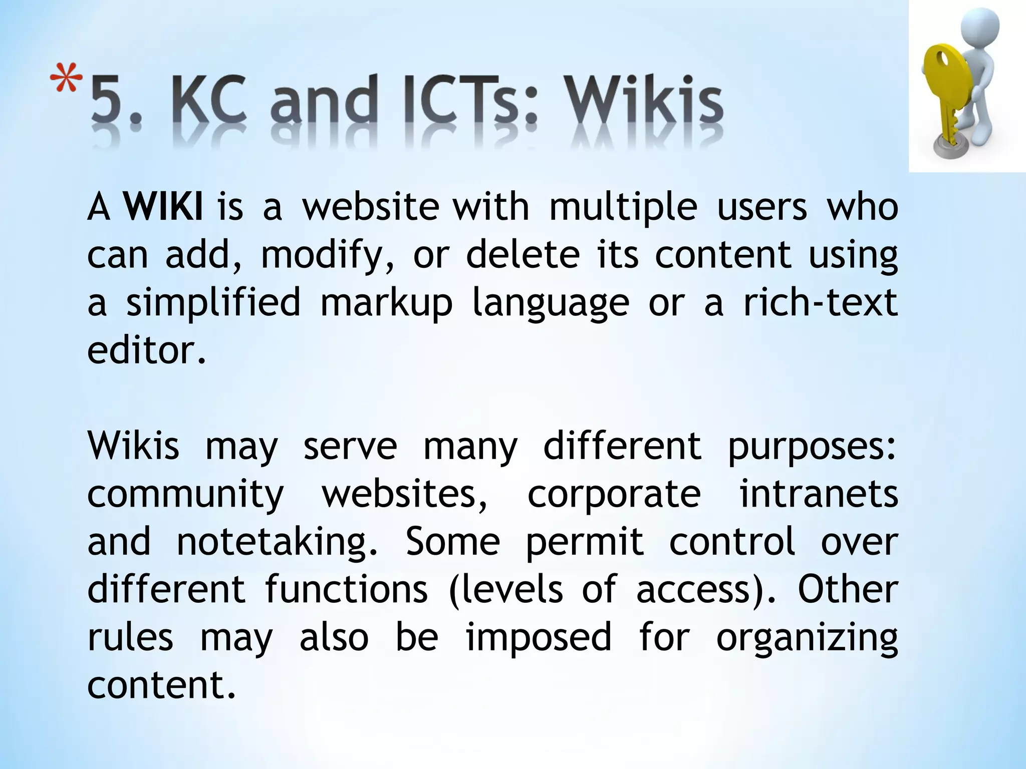A WIKI is a website with multiple users who
can add, modify, or delete its content using
a simplified markup language or a rich-text
editor. 

Wikis may serve many different purposes:
community websites, corporate intranets
and notetaking. Some permit control over
different functions (levels of access). Other
rules may also be imposed for organizing
content.
 