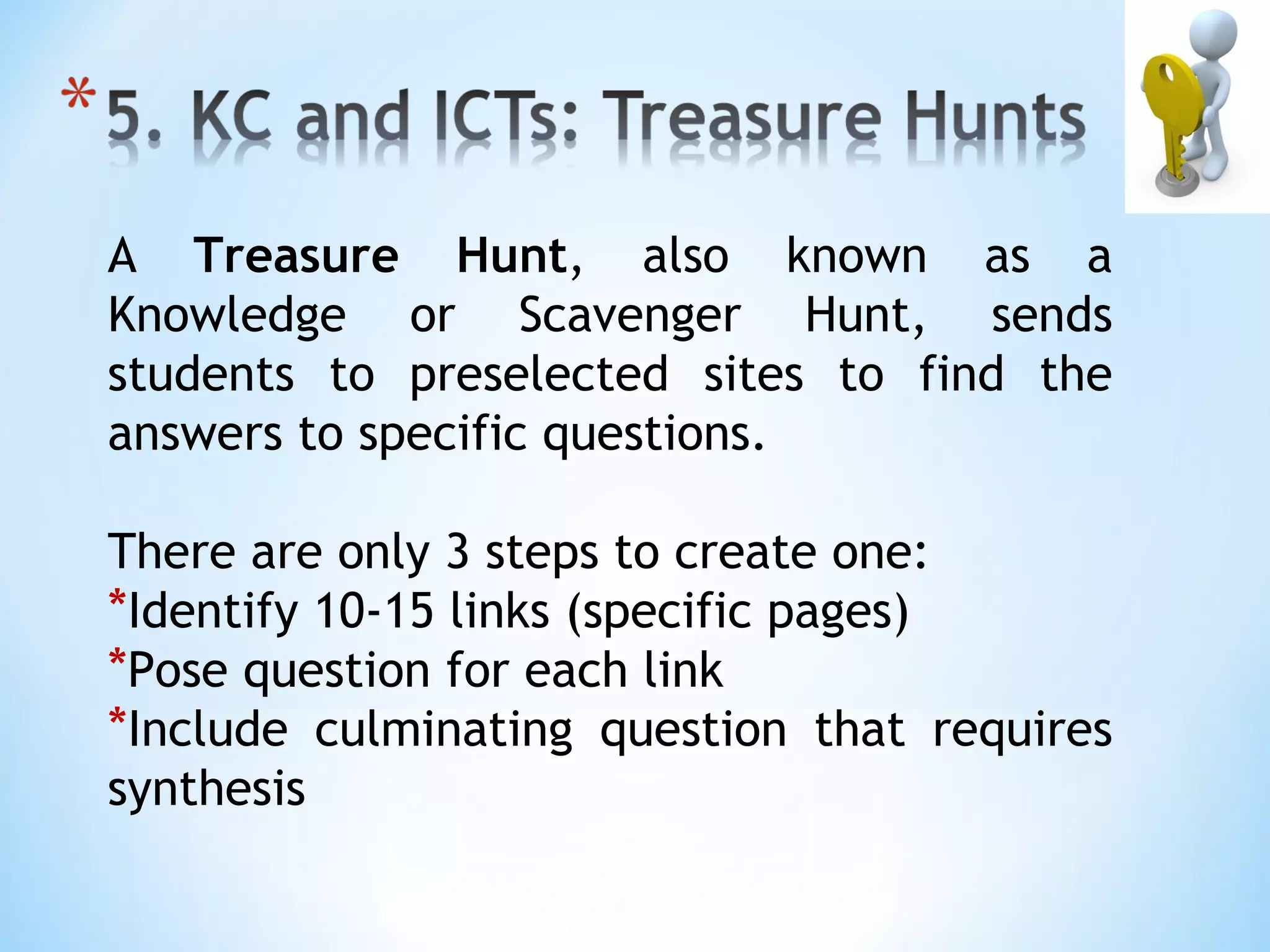 A Treasure Hunt, also known as a
Knowledge or Scavenger Hunt, sends
students to preselected sites to find the
answers to specific questions.

There are only 3 steps to create one:
*Identify 10-15 links (specific pages)
*Pose question for each link
*Include culminating question that requires
synthesis
 