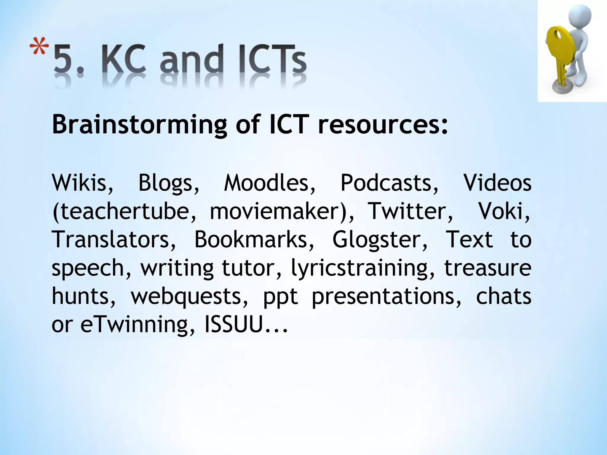 Brainstorming of ICT resources:

Wikis, Blogs, Moodles, Podcasts, Videos
(teachertube, moviemaker), Twitter, Voki,
Translators, Bookmarks, Glogster, Text to
speech, writing tutor, lyricstraining, treasure
hunts, webquests, ppt presentations, chats
or eTwinning, ISSUU...
 