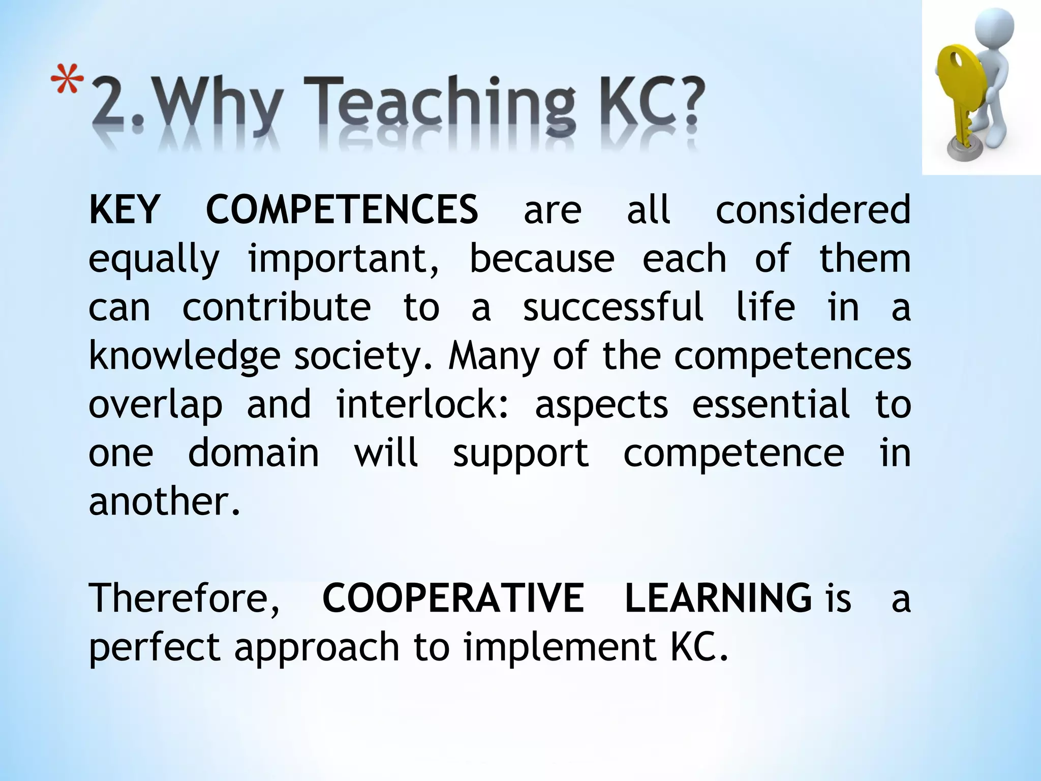 KEY COMPETENCES are all considered
equally important, because each of them
can contribute to a successful life in a
knowledge society. Many of the competences
overlap and interlock: aspects essential to
one domain will support competence in
another.

Therefore, COOPERATIVE LEARNING is a
perfect approach to implement KC.
 
