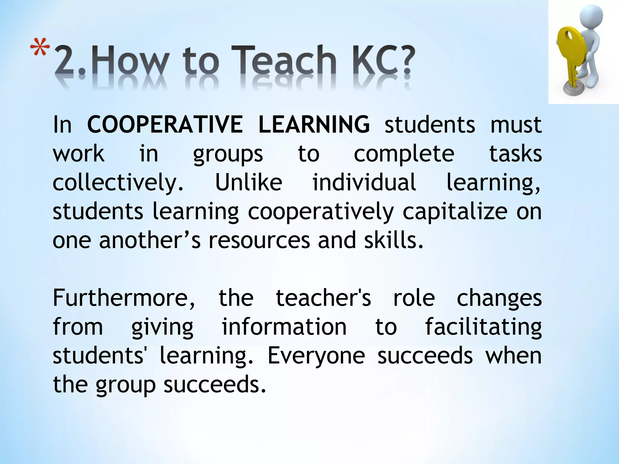 In COOPERATIVE LEARNING students must
work in groups to complete tasks
collectively. Unlike individual learning,
students learning cooperatively capitalize on
one another’s resources and skills.

Furthermore, the teacher's role changes
from giving information to facilitating
students' learning. Everyone succeeds when
the group succeeds.
 
