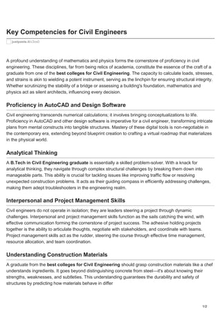 1/2
Key Competencies for Civil Engineers
justpaste.it/c3ox0
A profound understanding of mathematics and physics forms the cornerstone of proficiency in civil
engineering. These disciplines, far from being relics of academia, constitute the essence of the craft of a
graduate from one of the best colleges for Civil Engineering. The capacity to calculate loads, stresses,
and strains is akin to wielding a potent instrument, serving as the linchpin for ensuring structural integrity.
Whether scrutinizing the stability of a bridge or assessing a building's foundation, mathematics and
physics act as silent architects, influencing every decision.
Proficiency in AutoCAD and Design Software
Civil engineering transcends numerical calculations; it involves bringing conceptualizations to life.
Proficiency in AutoCAD and other design software is imperative for a civil engineer, transforming intricate
plans from mental constructs into tangible structures. Mastery of these digital tools is non-negotiable in
the contemporary era, extending beyond blueprint creation to crafting a virtual roadmap that materializes
in the physical world.
Analytical Thinking
A B.Tech in Civil Engineering graduate is essentially a skilled problem-solver. With a knack for
analytical thinking, they navigate through complex structural challenges by breaking them down into
manageable parts. This ability is crucial for tackling issues like improving traffic flow or resolving
unexpected construction problems. It acts as their guiding compass in efficiently addressing challenges,
making them adept troubleshooters in the engineering realm.
Interpersonal and Project Management Skills
Civil engineers do not operate in isolation; they are leaders steering a project through dynamic
challenges. Interpersonal and project management skills function as the sails catching the wind, with
effective communication forming the cornerstone of project success. The adhesive holding projects
together is the ability to articulate thoughts, negotiate with stakeholders, and coordinate with teams.
Project management skills act as the rudder, steering the course through effective time management,
resource allocation, and team coordination.
Understanding Construction Materials
A graduate from the best colleges for Civil Engineering should grasp construction materials like a chef
understands ingredients. It goes beyond distinguishing concrete from steel—it's about knowing their
strengths, weaknesses, and subtleties. This understanding guarantees the durability and safety of
structures by predicting how materials behave in differ
 