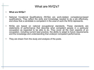 What are NVQ's?
• What are NVQs?
• National Vocational Qualifications (NVQs) are work-related, competence-based
qualifications. They reflect the skills and knowledge needed to do a job effectively,
and show that a candidate is competent in the area of work the NVQ represents.
• NVQs are based on national occupational standards. These standards are
statements of performance that describe what competent people in a particular
occupation as expected to be able to do. They cover all the main aspects of an
occupation, including current best practice, the ability to adapt to future requirements
and the knowledge and understanding that underpin competent performance.
• They are drawn from the study and analysis of the posts.
 