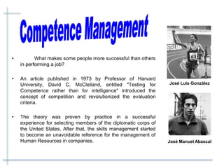 • What makes some people more successful than others
in performing a job?
• An article published in 1973 by Professor of Harvard
University, David C. McClelland, entitled "Testing for
Competence rather than for intelligence" introduced the
concept of competition and revolutionized the evaluation
criteria.
• The theory was proven by practice in a successful
experience for selecting members of the diplomatic corps of
the United States. After that, the skills management started
to become an unavoidable reference for the management of
Human Resources in companies. José Manuel Abascal
José Luis González
 