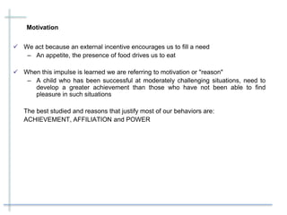 Motivation
 We act because an external incentive encourages us to fill a need
– An appetite, the presence of food drives us to eat
 When this impulse is learned we are referring to motivation or "reason"
– A child who has been successful at moderately challenging situations, need to
develop a greater achievement than those who have not been able to find
pleasure in such situations
The best studied and reasons that justify most of our behaviors are:
ACHIEVEMENT, AFFILIATION and POWER
 