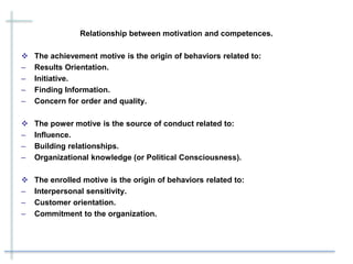 Relationship between motivation and competences.
 The achievement motive is the origin of behaviors related to:
– Results Orientation.
– Initiative.
– Finding Information.
– Concern for order and quality.
 The power motive is the source of conduct related to:
– Influence.
– Building relationships.
– Organizational knowledge (or Political Consciousness).
 The enrolled motive is the origin of behaviors related to:
– Interpersonal sensitivity.
– Customer orientation.
– Commitment to the organization.
 