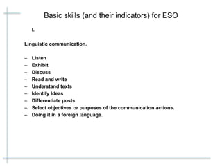 Basic skills (and their indicators) for ESO
I.
Linguistic communication.
– Listen
– Exhibit
– Discuss
– Read and write
– Understand texts
– Identify Ideas
– Differentiate posts
– Select objectives or purposes of the communication actions.
– Doing it in a foreign language.
 