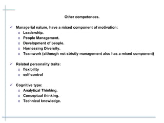 Other competences.
 Managerial nature, have a mixed component of motivation:
o Leadership.
o People Management.
o Development of people.
o Harnessing Diversity.
o Teamwork (although not strictly management also has a mixed component)
 Related personality traits:
o flexibility
o self-control
 Cognitive type:
o Analytical Thinking.
o Conceptual thinking.
o Technical knowledge.
 