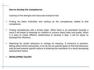 How to develop the competences.
Leaning on the strenghs and resources everyone has:
 Finding the basic motivation and working on the competences related to that
competence.
 Finding competences with a similar origin. When there is an orientation towards a
result it will easier to develope an initiative or concern abput order and quality. When
it is easy to create different relationships to develop a task, it will be easier to
develope the influence..
 Searching for similar behaviour to change its meaning. If someone is sensitive,
talking about his/her personality, it can be set out specific goals so that that behaviour
cold be lead towards specific actions to fostering the orientation to a result developing
achievement motive.
 DEVELOPING TALENT.
 